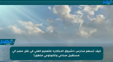 كيف تسهم مدارس «شروق الابتكار» للتعليم الفني في نقل مصر إلى مستقبل صناعي وتكنولوجي متطور؟